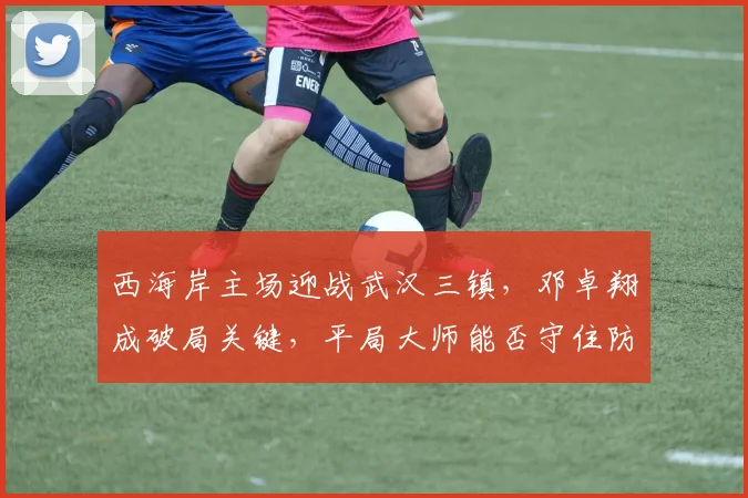 西海岸主场迎战武汉三镇，邓卓翔成破局关键，平局大师能否守住防线？