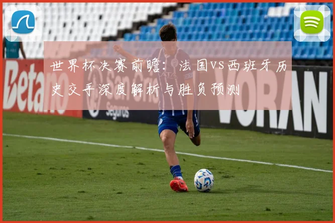 世界杯决赛前瞻:法国vs西班牙历史交手深度解析与胜负预测