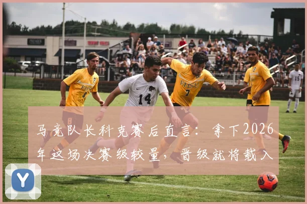 马竞队长科克赛后直言：拿下2026年这场决赛级较量，晋级就将载入球队史册，全队已做好准备