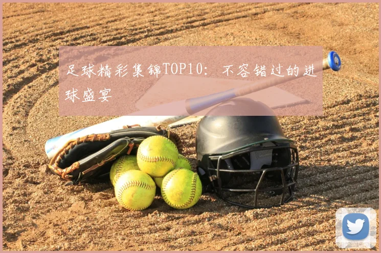 足球精彩集锦TOP10:不容错过的进球盛宴