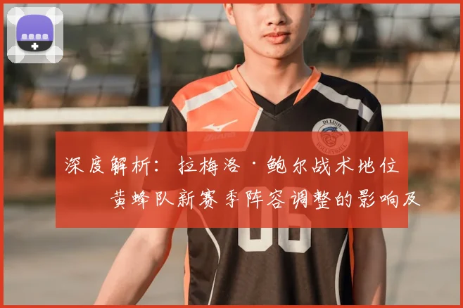 深度解析:拉梅洛·鲍尔战术地位与黄蜂队新赛季阵容调整的影响及未来展望