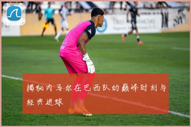 揭秘内马尔在巴西队的巅峰时刻与经典进球