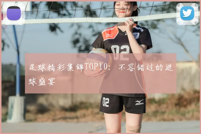 足球精彩集锦TOP10：不容错过的进球盛宴