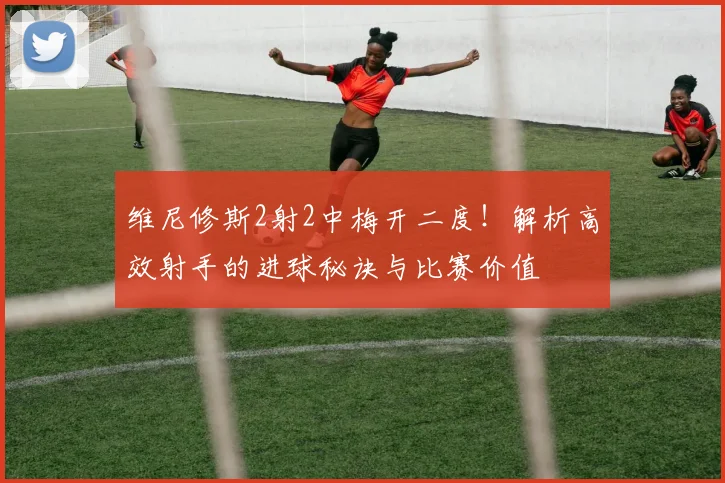 维尼修斯2射2中梅开二度！解析高效射手的进球秘诀与比赛价值